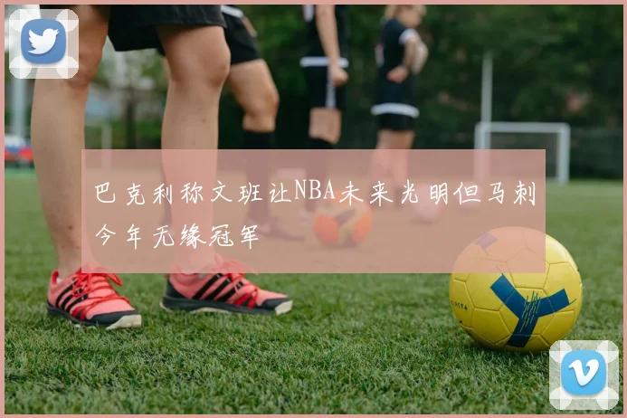 巴克利称文班让NBA未来光明但马刺今年无缘冠军