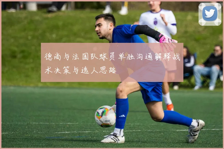 德尚与法国队球员单独沟通解释战术决策与选人思路