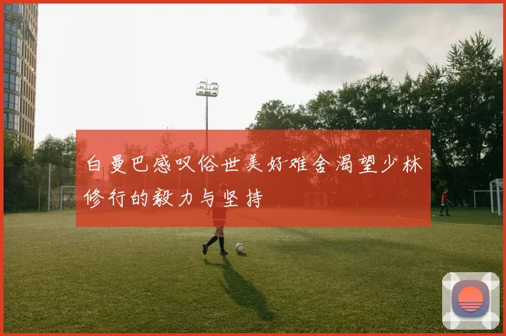 白曼巴感叹俗世美好难舍渴望少林修行的毅力与坚持