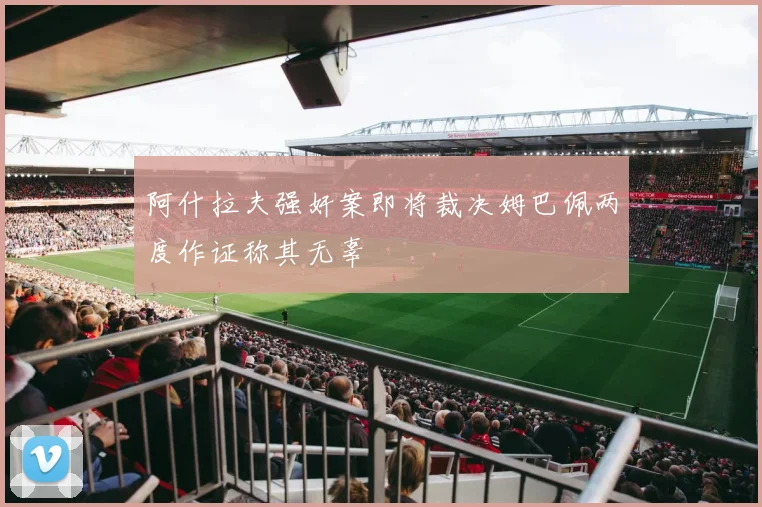 阿什拉夫强奸案即将裁决姆巴佩两度作证称其无辜
