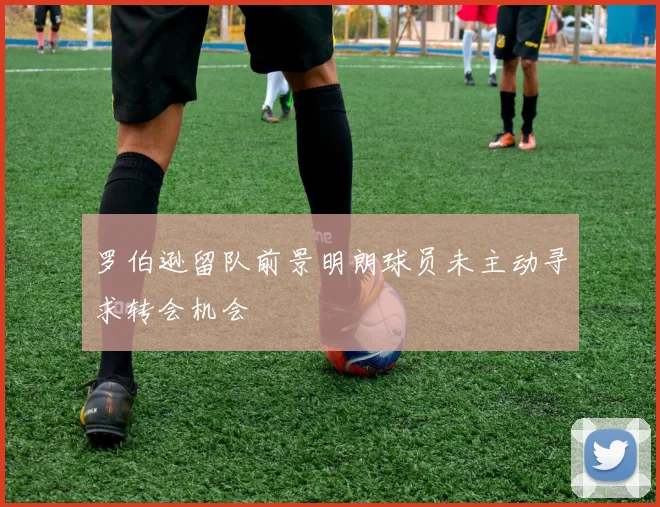 罗伯逊留队前景明朗球员未主动寻求转会机会
