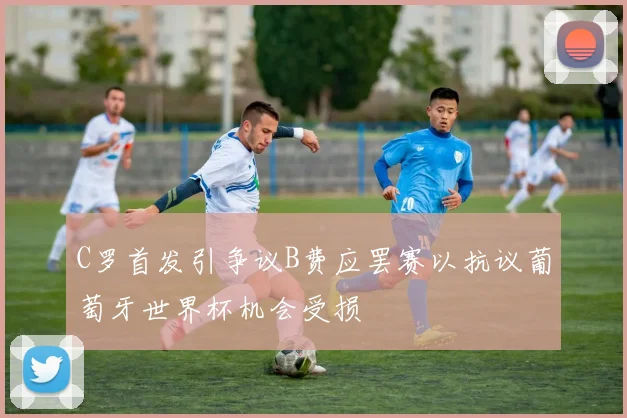 C罗首发引争议B费应罢赛以抗议葡萄牙世界杯机会受损