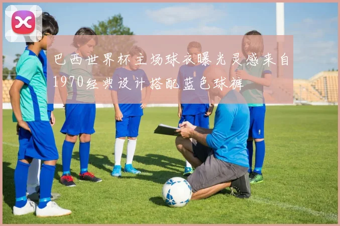 巴西世界杯主场球衣曝光灵感来自1970经典设计搭配蓝色球裤