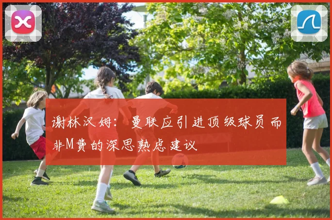 谢林汉姆：曼联应引进顶级球员而非M费的深思熟虑建议