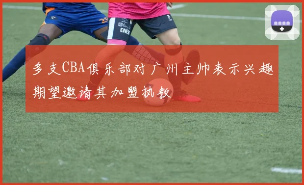 多支CBA俱乐部对广州主帅表示兴趣期望邀请其加盟执教