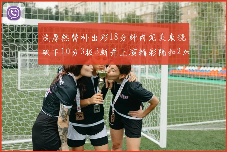 淡厚然替补出彩18分钟内完美表现砍下10分3板3断并上演精彩隔扣2加1