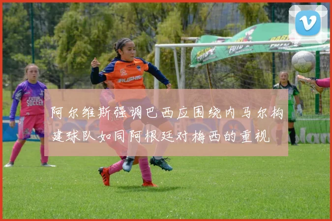 阿尔维斯强调巴西应围绕内马尔构建球队如同阿根廷对梅西的重视