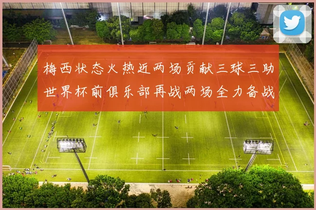 梅西状态火热近两场贡献三球三助世界杯前俱乐部再战两场全力备战大赛