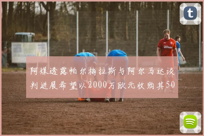 阿媒透露帕尔梅拉斯与阿尔马达谈判进展希望以2000万欧元收购其50所有权