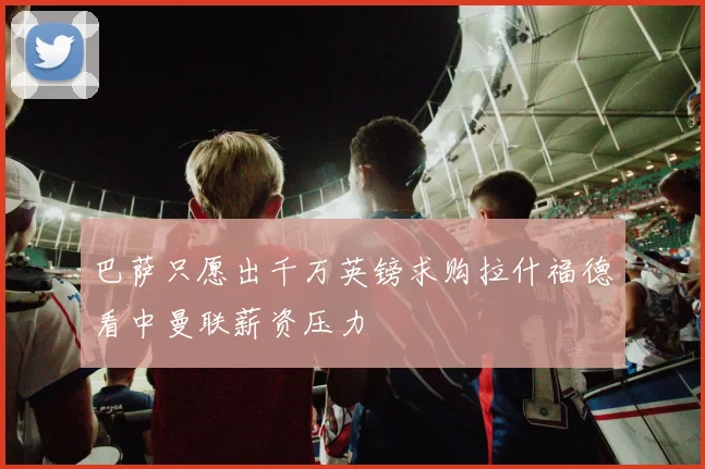 巴萨只愿出千万英镑求购拉什福德看中曼联薪资压力