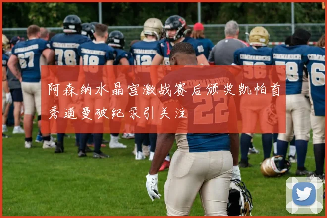 阿森纳水晶宫激战赛后颁奖凯帕首秀道曼破纪录引关注