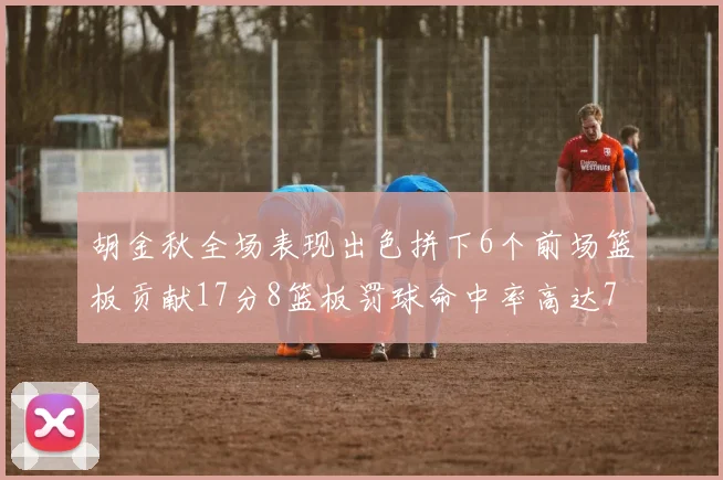 胡金秋全场表现出色拼下6个前场篮板贡献17分8篮板罚球命中率高达75