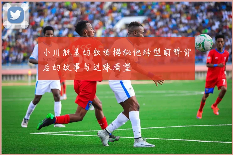 小川航基的教练揭秘他转型前锋背后的故事与进球渴望